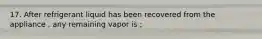 17. After refrigerant liquid has been recovered from the appliance , any remaining vapor is ;