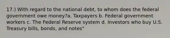 17.) With regard to the national debt, to whom does the federal government owe money?a. Taxpayers b. Federal government workers c. The Federal Reserve system d. Investors who buy U.S. Treasury bills, bonds, and notes"