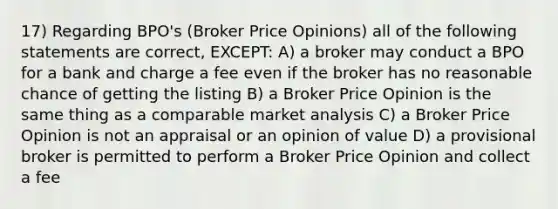 17) Regarding BPO's (Broker Price Opinions) all of the following statements are correct, EXCEPT: A) a broker may conduct a BPO for a bank and charge a fee even if the broker has no reasonable chance of getting the listing B) a Broker Price Opinion is the same thing as a comparable market analysis C) a Broker Price Opinion is not an appraisal or an opinion of value D) a provisional broker is permitted to perform a Broker Price Opinion and collect a fee