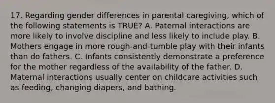 17. Regarding gender differences in parental caregiving, which of the following statements is TRUE? A. Paternal interactions are more likely to involve discipline and less likely to include play. B. Mothers engage in more rough-and-tumble play with their infants than do fathers. C. Infants consistently demonstrate a preference for the mother regardless of the availability of the father. D. Maternal interactions usually center on childcare activities such as feeding, changing diapers, and bathing.