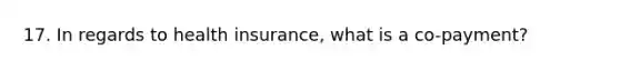 17. In regards to health insurance, what is a co-payment?