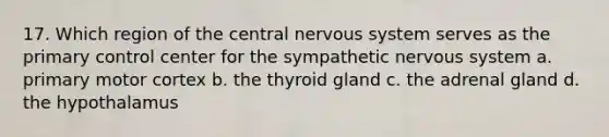 17. Which region of the central nervous system serves as the primary control center for the sympathetic nervous system a. primary motor cortex b. the thyroid gland c. the adrenal gland d. the hypothalamus