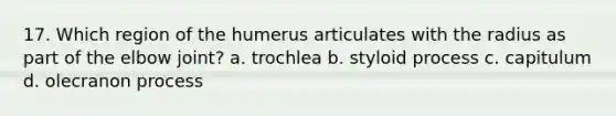 17. Which region of the humerus articulates with the radius as part of the elbow joint? a. trochlea b. styloid process c. capitulum d. olecranon process