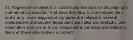 17. Regression analysis is a statistical procedure for developing a mathematical equation that describes how a. one independent and one or more dependent variables are related b. several independent and several dependent variables are related c. one dependent and one or more independent variables are related d. None of these alternatives is correct.