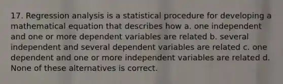 17. Regression analysis is a statistical procedure for developing a mathematical equation that describes how a. one independent and one or more dependent variables are related b. several independent and several dependent variables are related c. one dependent and one or more independent variables are related d. None of these alternatives is correct.