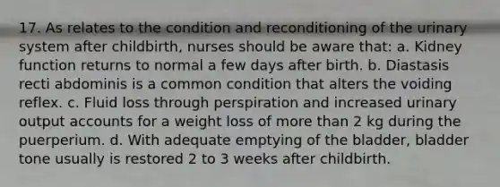17. As relates to the condition and reconditioning of the urinary system after childbirth, nurses should be aware that: a. Kidney function returns to normal a few days after birth. b. Diastasis recti abdominis is a common condition that alters the voiding reflex. c. Fluid loss through perspiration and increased urinary output accounts for a weight loss of more than 2 kg during the puerperium. d. With adequate emptying of the bladder, bladder tone usually is restored 2 to 3 weeks after childbirth.