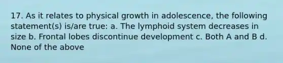 17. As it relates to physical growth in adolescence, the following statement(s) is/are true: a. The lymphoid system decreases in size b. Frontal lobes discontinue development c. Both A and B d. None of the above