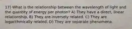 17) What is the relationship between the wavelength of light and the quantity of energy per photon? A) They have a direct, linear relationship. B) They are inversely related. C) They are logarithmically related. D) They are separate phenomena.