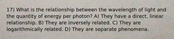 17) What is the relationship between the wavelength of light and the quantity of energy per photon? A) They have a direct, linear relationship. B) They are inversely related. C) They are logarithmically related. D) They are separate phenomena.