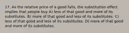 17. As the relative price of a good falls, the substitution effect implies that people buy A) less of that good and more of its substitutes. B) more of that good and less of its substitutes. C) less of that good and less of its substitutes. D) more of that good and more of its substitutes.