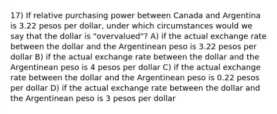 17) If relative purchasing power between Canada and Argentina is 3.22 pesos per dollar, under which circumstances would we say that the dollar is "overvalued"? A) if the actual exchange rate between the dollar and the Argentinean peso is 3.22 pesos per dollar B) if the actual exchange rate between the dollar and the Argentinean peso is 4 pesos per dollar C) if the actual exchange rate between the dollar and the Argentinean peso is 0.22 pesos per dollar D) if the actual exchange rate between the dollar and the Argentinean peso is 3 pesos per dollar