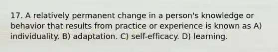 17. A relatively permanent change in a person's knowledge or behavior that results from practice or experience is known as A) individuality. B) adaptation. C) self-efficacy. D) learning.