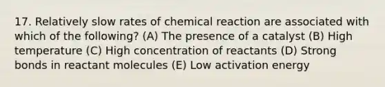 17. Relatively slow rates of chemical reaction are associated with which of the following? (A) The presence of a catalyst (B) High temperature (C) High concentration of reactants (D) Strong bonds in reactant molecules (E) Low activation energy