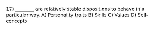 17) ________ are relatively stable dispositions to behave in a particular way. A) Personality traits B) Skills C) Values D) Self-concepts