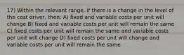 17) Within the relevant range, if there is a change in the level of the cost driver, then: A) fixed and variable costs per unit will change B) fixed and variable costs per unit will remain the same C) fixed costs per unit will remain the same and variable costs per unit will change D) fixed costs per unit will change and variable costs per unit will remain the same