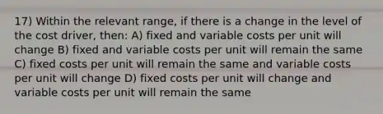 17) Within the relevant range, if there is a change in the level of the cost driver, then: A) fixed and variable costs per unit will change B) fixed and variable costs per unit will remain the same C) fixed costs per unit will remain the same and variable costs per unit will change D) fixed costs per unit will change and variable costs per unit will remain the same