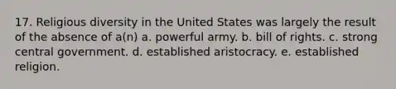 17. Religious diversity in the United States was largely the result of the absence of a(n) a. powerful army. b. bill of rights. c. strong central government. d. established aristocracy. e. established religion.