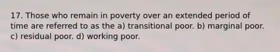 17. Those who remain in poverty over an extended period of time are referred to as the a) transitional poor. b) marginal poor. c) residual poor. d) working poor.