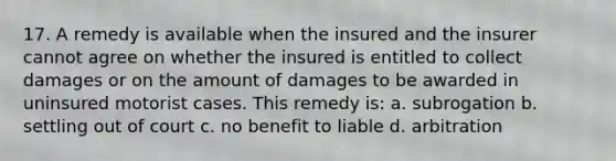 17. A remedy is available when the insured and the insurer cannot agree on whether the insured is entitled to collect damages or on the amount of damages to be awarded in uninsured motorist cases. This remedy is: a. subrogation b. settling out of court c. no benefit to liable d. arbitration