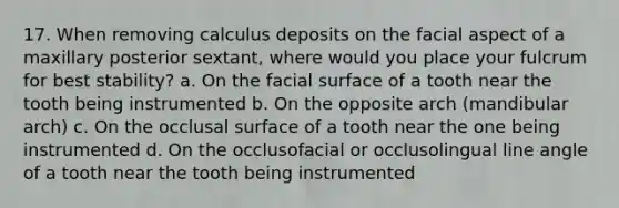 17. When removing calculus deposits on the facial aspect of a maxillary posterior sextant, where would you place your fulcrum for best stability? a. On the facial surface of a tooth near the tooth being instrumented b. On the opposite arch (mandibular arch) c. On the occlusal surface of a tooth near the one being instrumented d. On the occlusofacial or occlusolingual line angle of a tooth near the tooth being instrumented