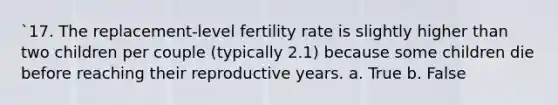 `17. The replacement-level fertility rate is slightly higher than two children per couple (typically 2.1) because some children die before reaching their reproductive years. a. True b. False