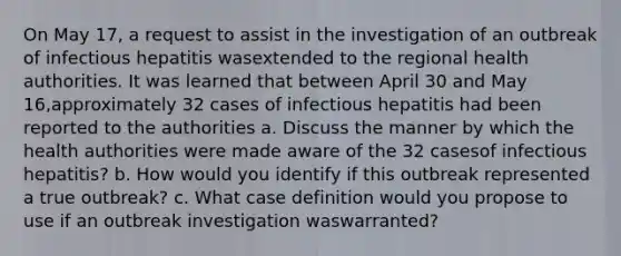 On May 17, a request to assist in the investigation of an outbreak of infectious hepatitis wasextended to the regional health authorities. It was learned that between April 30 and May 16,approximately 32 cases of infectious hepatitis had been reported to the authorities a. Discuss the manner by which the health authorities were made aware of the 32 casesof infectious hepatitis? b. How would you identify if this outbreak represented a true outbreak? c. What case definition would you propose to use if an outbreak investigation waswarranted?