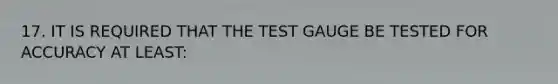 17. IT IS REQUIRED THAT THE TEST GAUGE BE TESTED FOR ACCURACY AT LEAST: