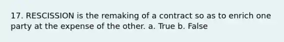 17. RESCISSION is the remaking of a contract so as to enrich one party at the expense of the other. a. True b. False