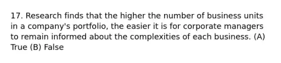 17. Research finds that the higher the number of business units in a company's portfolio, the easier it is for corporate managers to remain informed about the complexities of each business. (A) True (B) False