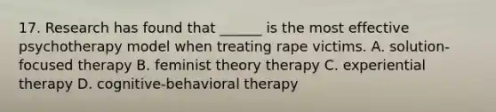 17. Research has found that ______ is the most effective psychotherapy model when treating rape victims. A. solution-focused therapy B. feminist theory therapy C. experiential therapy D. cognitive-behavioral therapy