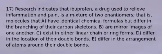 17) Research indicates that ibuprofen, a drug used to relieve inflammation and pain, is a mixture of two enantiomers; that is, molecules that A) have identical chemical formulas but differ in the branching of their carbon skeletons. B) are mirror images of one another. C) exist in either linear chain or ring forms. D) differ in the location of their double bonds. E) differ in the arrangement of atoms around their double bonds.