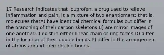 17 Research indicates that ibuprofen, a drug used to relieve inflammation and pain, is a mixture of two enantiomers; that is, molecules thatA) have identical chemical formulas but differ in the branching of their carbon skeletons.B) are mirror images of one another.C) exist in either linear chain or ring forms.D) differ in the location of their double bonds.E) differ in the arrangement of atoms around their double bonds.