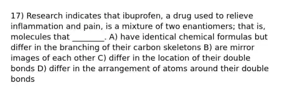 17) Research indicates that ibuprofen, a drug used to relieve inflammation and pain, is a mixture of two enantiomers; that is, molecules that ________. A) have identical chemical formulas but differ in the branching of their carbon skeletons B) are mirror images of each other C) differ in the location of their double bonds D) differ in the arrangement of atoms around their double bonds