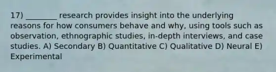 17) ________ research provides insight into the underlying reasons for how consumers behave and why, using tools such as observation, ethnographic studies, in-depth interviews, and case studies. A) Secondary B) Quantitative C) Qualitative D) Neural E) Experimental