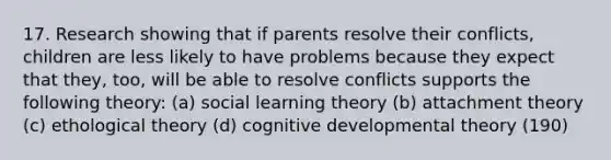 17. Research showing that if parents resolve their conflicts, children are less likely to have problems because they expect that they, too, will be able to resolve conflicts supports the following theory: (a) social learning theory (b) attachment theory (c) ethological theory (d) cognitive developmental theory (190)