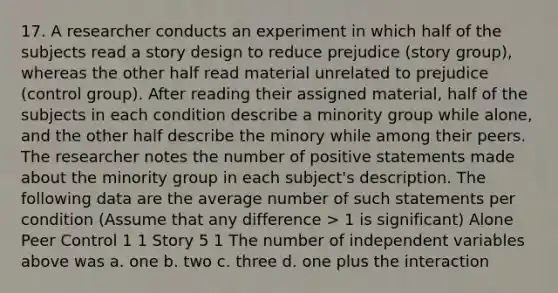 17. A researcher conducts an experiment in which half of the subjects read a story design to reduce prejudice (story group), whereas the other half read material unrelated to prejudice (control group). After reading their assigned material, half of the subjects in each condition describe a minority group while alone, and the other half describe the minory while among their peers. The researcher notes the number of positive statements made about the minority group in each subject's description. The following data are the average number of such statements per condition (Assume that any difference > 1 is significant) Alone Peer Control 1 1 Story 5 1 The number of independent variables above was a. one b. two c. three d. one plus the interaction