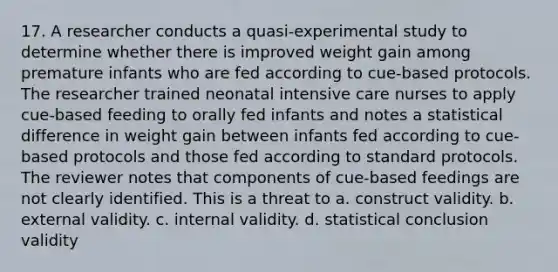 17. A researcher conducts a quasi-experimental study to determine whether there is improved weight gain among premature infants who are fed according to cue-based protocols. The researcher trained neonatal intensive care nurses to apply cue-based feeding to orally fed infants and notes a statistical difference in weight gain between infants fed according to cue-based protocols and those fed according to standard protocols. The reviewer notes that components of cue-based feedings are not clearly identified. This is a threat to a. construct validity. b. external validity. c. internal validity. d. statistical conclusion validity