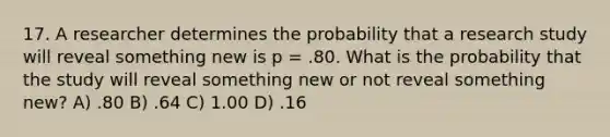 17. A researcher determines the probability that a research study will reveal something new is p = .80. What is the probability that the study will reveal something new or not reveal something new? A) .80 B) .64 C) 1.00 D) .16