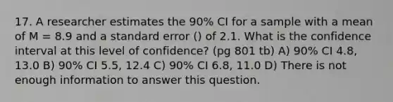 17. A researcher estimates the 90% CI for a sample with a mean of M = 8.9 and a standard error () of 2.1. What is the confidence interval at this level of confidence? (pg 801 tb) A) 90% CI 4.8, 13.0 B) 90% CI 5.5, 12.4 C) 90% CI 6.8, 11.0 D) There is not enough information to answer this question.