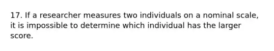 17. If a researcher measures two individuals on a nominal scale, it is impossible to determine which individual has the larger score.