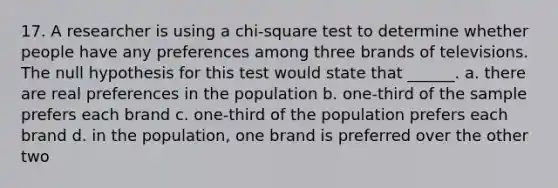 17. A researcher is using a chi-square test to determine whether people have any preferences among three brands of televisions. The null hypothesis for this test would state that ______. a. there are real preferences in the population b. one-third of the sample prefers each brand c. one-third of the population prefers each brand d. in the population, one brand is preferred over the other two