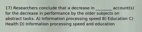 17) Researchers conclude that a decrease in ________ account(s) for the decrease in performance by the older subjects on abstract tasks. A) Information processing speed B) Education C) Health D) Information processing speed and education