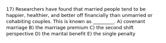 17) Researchers have found that married people tend to be happier, healthier, and better off financially than unmarried or cohabiting couples. This is known as _________. A) covenant marriage B) the marriage premium C) the second shift perspective D) the marital benefit E) the single penalty