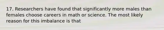 17. Researchers have found that significantly more males than females choose careers in math or science. The most likely reason for this imbalance is that