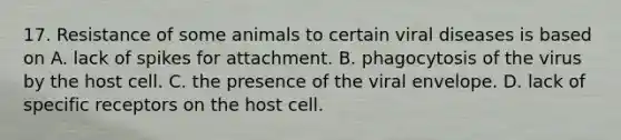 17. Resistance of some animals to certain viral diseases is based on A. lack of spikes for attachment. B. phagocytosis of the virus by the host cell. C. the presence of the viral envelope. D. lack of specific receptors on the host cell.