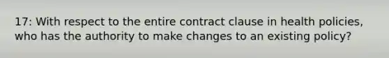 17: With respect to the entire contract clause in health policies, who has the authority to make changes to an existing policy?