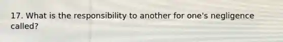 17. What is the responsibility to another for one's negligence called?