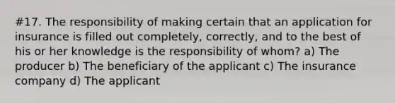 #17. The responsibility of making certain that an application for insurance is filled out completely, correctly, and to the best of his or her knowledge is the responsibility of whom? a) The producer b) The beneficiary of the applicant c) The insurance company d) The applicant