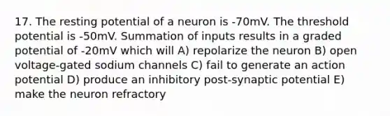 17. The resting potential of a neuron is -70mV. The threshold potential is -50mV. Summation of inputs results in a graded potential of -20mV which will A) repolarize the neuron B) open voltage-gated sodium channels C) fail to generate an action potential D) produce an inhibitory post-synaptic potential E) make the neuron refractory