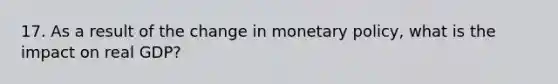 17. As a result of the change in monetary policy, what is the impact on real GDP?